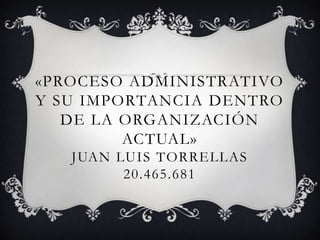 «PROCESO ADMINISTRATIVO
Y SU IMPORTANCIA DENTRO
   DE LA ORGANIZACIÓN
         ACTUAL»
   JUAN LUIS TORRELLAS
         20.465.681
 