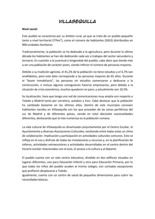 Villasequilla
Nivel social:
Este pueblo se caracteriza por su ámbito rural, ya que se trata de un pueblo pequeño
tanto a nivel territorial (77km2
), como el número de habitantes (2653) distribuidos en
900 unidades familiares.
Tradicionalmente, la población se ha dedicado a la agricultura, pero durante la última
década los habitantes se han ido dedicando cada vez a trabajos del sector secundario y
terciario. En cuestión a la juventud o longevidad del pueblo, cabe decir que tiende más
a ser una población de carácter joven, siendo inferior el número de personas mayores.
Debido a su tradición agrícola, el 41,2% de la población no tiene estudios y el 6,7% son
analfabetos, pero este dato corresponde a las personas mayores de 65 años. Durante
el “boom inmobiliario”, las personas sin estudios comenzaron a dedicarse a la
construcción, e incluso algunos consiguieron hacerse empresarios, pero debido a la
situación de crisis económica, muchos quedaron en paro, y actualmente son 10,5%.
Su localización, hace que tenga una red de comunicaciones muy amplia con respecto a
Toledo y Madrid tanto por carretera, autobús y tren. Cabe destacar que la población
ha cambiado bastante en los últimos años. Dentro de este municipio conviven
habitantes nacidos en Villasequilla con los que proceden de las zonas periféricas del
sur de Madrid y de diferentes países, siendo en total diecisiete nacionalidades
diferentes, destacando que la más numerosa es la población rumana.
La vida cultural de Villasequilla es dinamizada conjuntamente por el Centro Escolar, el
Ayuntamiento y diversas Asociaciones Culturales, existiendo entre todas estas un clima
de colaboración. Implicación y participación en actividades culturales comunes. Esto se
refleja en el uso y disfrute de todas las instalaciones y recursos y, en la planificación de
talleres, actividades extraescolares y actividades desarrolladas en el centro dentro del
horario escolar relacionadas con el ocio, el acceso a la cultura y al deporte.
El pueblo cuenta con un solo centro educativo, dividido en dos edificios situados en
lugares diferentes, uno para Educación Infantil y otro para Educación Primaria, por lo
que todos los niños del pueblo acuden al mismo colegio, con contadas excepciones
que prefieren desplazarse a Toledo.
Igualmente, cuenta con un centro de salud de pequeñas dimensiones para cubrir las
necesidades básicas.
 
