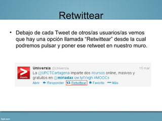 Retwittear
• Debajo de cada Tweet de otros/as usuarios/as vemos
  que hay una opción llamada “Retwittear” desde la cual
  podremos pulsar y poner ese retweet en nuestro muro.
 