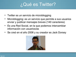 ¿Qué es Twitter?

• Twitter es un servicio de microblogging
• Microblogging: es un servicio que permite a sus usuarios
  enviar y publicar mensajes breves (140 caracteres)
• Es una Red Social, en la que podemos intercambiar
  información con usuarios/as
• Se creó en el año 2006 y su creador es Jack Dorsey
 