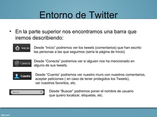 Entorno de Twitter
• En la parte superior nos encontramos una barra que
  iremos describiendo:
          Desde “Inicio” podremos ver los tweets (comentarios) que han escrito
          las personas a las que seguimos (sería la página de Inicio)

          Desde “Conecta” podremos ver si alguien nos ha mencionado en
          alguno de sus tweets.

          Desde “Cuenta” podremos ver nuestro muro con nuestros comentarios,
          aceptar peticiones ( en caso de tener protegidos los Tweets),
          ver nuestros favoritos, etc.

                   Desde “Buscar” podremos poner el nombre de usuario
                   que quiero localizar, etiquetas, etc.
 