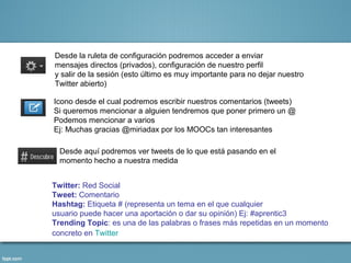 Desde la ruleta de configuración podremos acceder a enviar
mensajes directos (privados), configuración de nuestro perfil
y salir de la sesión (esto último es muy importante para no dejar nuestro
Twitter abierto)

Icono desde el cual podremos escribir nuestros comentarios (tweets)
Si queremos mencionar a alguien tendremos que poner primero un @
Podemos mencionar a varios
Ej: Muchas gracias @miriadax por los MOOCs tan interesantes

  Desde aquí podremos ver tweets de lo que está pasando en el
  momento hecho a nuestra medida


Twitter: Red Social
Tweet: Comentario
Hashtag: Etiqueta # (representa un tema en el que cualquier
usuario puede hacer una aportación o dar su opinión) Ej: #aprentic3
Trending Topic: es una de las palabras o frases más repetidas en un momento
concreto en Twitter
 