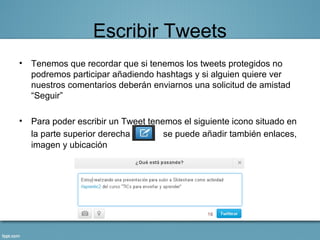 Escribir Tweets
• Tenemos que recordar que si tenemos los tweets protegidos no
  podremos participar añadiendo hashtags y si alguien quiere ver
  nuestros comentarios deberán enviarnos una solicitud de amistad
  “Seguir”

• Para poder escribir un Tweet tenemos el siguiente icono situado en
  la parte superior derecha        se puede añadir también enlaces,
  imagen y ubicación
 