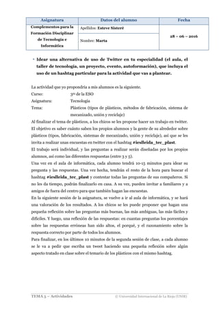 Asignatura Datos del alumno Fecha
Complementos para la
Formación Disciplinar
de Tecnología e
Informática
Apellidos: Esteve Sisteré
28 – 06 – 2016
Nombre: Marta
TEMA 5 – Actividades © Universidad Internacional de La Rioja (UNIR)
Idear una alternativa de uso de Twitter en tu especialidad (el aula, el
taller de tecnología, un proyecto, evento, autoformación), que incluya el
uso de un hashtag particular para la actividad que vas a plantear.
La actividad que yo propondría a mis alumnos es la siguiente.
Curso: 3ro de la ESO
Asignatura: Tecnología
Tema: Plásticos (tipos de plásticos, métodos de fabricación, sistema de
mecanizado, unión y reciclaje)
Al finalizar el tema de plásticos, a los chicos se les propone hacer un trabajo en twitter.
El objetivo es saber cuánto saben los propios alumnos y la gente de su alrededor sobre
plásticos (tipos, fabricación, sistemas de mecanizado, unión y reciclaje), así que se les
invita a realizar unas encuestas en twitter con el hashtag #ieslleida_tec_plast.
El trabajo será individual, y las preguntas a realizar serán diseñadas por los propios
alumnos, así como las diferentes respuestas (entre 3 y 5).
Una vez en el aula de informática, cada alumno tendrá 10-15 minutos para idear su
pregunta y las respuestas. Una vez hecha, tendrán el resto de la hora para buscar el
hashtag #ieslleida_tec_plast y contestar todas las preguntas de sus compañeros. Si
no les da tiempo, podrán finalizarlo en casa. A su vez, pueden invitar a familiares y a
amigos de fuera del centro para que también hagan las encuestas.
En la siguiente sesión de la asignatura, se vuelve a ir al aula de informática, y se hará
una valoración de los resultados. A los chicos se les puede proponer que hagan una
pequeña reflexión sobre las preguntas más buenas, las más ambiguas, las más fáciles y
difíciles. Y luego, una reflexión de las respuestas: en cuantas preguntas los porcentajes
sobre las respuestas erróneas han sido altos, el porqué, y el razonamiento sobre la
respuesta correcto por parte de todos los alumnos.
Para finalizar, en los últimos 10 minutos de la segunda sesión de clase, a cada alumno
se le va a pedir que escriba un tweet haciendo una pequeña reflexión sobre algún
aspecto tratado en clase sobre el temario de los plásticos con el mismo hashtag.
 