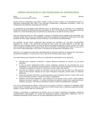 NIÑOS INCAPACES O CON PROBLEMAS DE APRENDIZAJE

María                   de                     Lourdes                     Rincón                    Romero
Terapista en Comunicación Humana

Muchos niños son etiquetados como flojos, inútiles o tontos sin que se repare en la necesidad de buscar un
diagnóstico especializado para saber si sus actitudes corresponden a desajustes neuronales, o bien, son
consecuencia de problemas propiciados por la familia.

La incapacidad de aprendizaje puede definirse como las dificultades que se presentan en la enseñanza,
siendo esto resultado de deficiente proceso perceptual, es decir, la información que recibe alguna parte del
cerebro no es bien asimilada porque se presenta una disfunción en el sistema nervioso central.

Hay gran diferencia entre los niños incapaces y quienes únicamente tienen problemas de aprendizaje. Los
primeros pueden haber tenido una enseñanza inicial pobre, problemas de separación madre-hijo en los años
de jardín de niños, hogar separado, tensión emocional u otros factores socioemocionales.

Sin embargo, los que sufren incapacidad para aprender son individuos con una base neurofisiológica
específica (su cerebro y las conexiones nerviosas de éste actúan de modo diferente al normal), que
determina que su proceso mental y el modo de percibir las cosas sea distinto al común, es decir, son niños
que no presentan problemas de agudeza visual, pero se enfrentan a dificultades para traducir lo que ven en
una función motora adecuada, o sea, tienen un problema de procesamiento perceptual visual.

Asimismo, son incapaces de interpretar adecuadamente los estímulos auditivos en sistemas de comunicación
socialmente aceptados. Lo mismo ocurre con el resto de los sentidos (tacto, gusto, olfato).

Las características que presentan los niños con incapacidad de aprendizaje son las siguientes:


    •   Dificultad para mantener la atención o realizar esfuerzos sostenidos en relación con una tarea
        específica.
    •   El niño se aburre rápidamente frente a tareas repetitivas, pasando de una actividad que no ha
        completado a otra, perdiendo frecuentemente la concentración durante aquellas de mayor duración
        y fallando al completar las tareas de rutina que no tienen supervisión externa.
    •   Los niños son dispersos, parecen no escuchar lo que se les dice, hay que estar a su lado para que
        hagan la tarea escolar, además de que suelen entregarla incompleta, pierden útiles y se distraen
        fácilmente.
    •   Exceso de actividad irrelevante o no adecuada para lo que la situación requiere. A estos niños se los
        nota sumamente inquietos, movedizos y prestos a desplazarse.
    •   Muestran movimientos exagerados, como balanceo de las piernas y pies, toman y dejan objetos,
        balanceo del tronco (rocking ), o cambios frecuentes de posición corporal (les cuesta permanecer
        sentados y quietos). Todo esto se incrementa cuando no están extremadamente motivados.

A su vez, la hiperactividad se refiere al niño que es muy inquieto, nervioso o movedizo. Es inagotable, habla
mucho, está en constante movimiento, se levanta de la mesa muchas veces y solamente puede permanecer
sentado y quieto cuando está muy entretenido.

Tienden a incrementar su capacidad en la relación uno a uno, frente a situaciones novedosas o altamente
recompensantes (video-juegos). En cambio las situaciones grupales, relativamente repetitivas o que no
despiertan demasiado interés suelen ser las más problemáticas para estos niños.
 