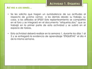 ACTIVIDAD 1. ETIQUETAS
ASÍ VEO A LOS DEMÁS…

• Se les solicita que hagan un autobalance de sus actitudes al
  respecto de ¿cómo vemos a los demás desde: su trabajo, su
  casa, a los afiliados al SPSS? Este replanteamiento se compartirá
  en el foro y se integrará en el documento “etiquetas.doc” que se
  trabajó en la primer parte de esta actividad y se subirá en el
  espacio de tareas.

• Esta actividad deberá realizar en la semana 1, durante los días 1 al
  3 y se entregará la evidencia de aprendizaje "ETIQUETAS” el día 4
  de la misma semana.
 