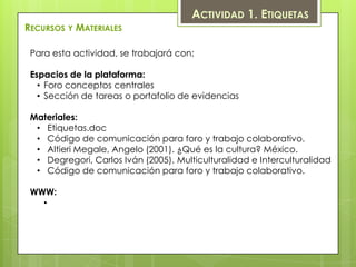 ACTIVIDAD 1. ETIQUETAS
RECURSOS Y MATERIALES

 Para esta actividad, se trabajará con:

 Espacios de la plataforma:
   • Foro conceptos centrales
   • Sección de tareas o portafolio de evidencias

 Materiales:
  • Etiquetas.doc
  • Código de comunicación para foro y trabajo colaborativo.
  • Altieri Megale, Angelo (2001). ¿Qué es la cultura? México.
  • Degregori, Carlos Iván (2005). Multiculturalidad e Interculturalidad
  • Código de comunicación para foro y trabajo colaborativo.

 WWW:
   •
 