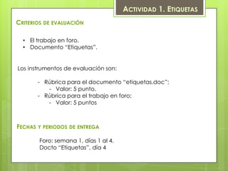 ACTIVIDAD 1. ETIQUETAS
CRITERIOS DE EVALUACIÓN

  • El trabajo en foro.
  • Documento “Etiquetas”.


Los instrumentos de evaluación son:

       - Rúbrica para el documento “etiquetas.doc”:
          - Valor: 5 punto.
       - Rúbrica para el trabajo en foro:
          - Valor: 5 puntos



FECHAS Y PERIODOS DE ENTREGA

       Foro: semana 1, días 1 al 4.
       Docto “Etiquetas”, día 4
 