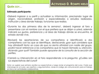 ACTIVIDAD 0. ROMPE HIELO
QUIÉN SOY…
Estimado participante:

•Deberá ingresar a su perfil y actualizar su información, precisando: lugar de
 origen, nacionalidad, profesión y especialidades o estudios realizados,
 institución y área donde trabaja, funciones que realiza.

•Durante los dos primeros días de la semana1, deberá ingresar al foro y
 presentarse con el nombre con el que prefiera que se dirijan a usted, además
 indicará sus gustos, preferencia y el área de trabajo dónde se encuentra, el
 estado donde vive.

•Revisará las aportaciones de sus compañeros e identificará a dos
 compañeros con los que se identifique, destacando ¿por qué considera que
 hay afinidad? Nota: en caso de que no sienta afinidad con nadie del grupo,
 podrá hacer referencia a los compañeros que le hayan llamado su atención,
 diciendo ¿por qué? También puede apoyarse de la consulta de la sección de
 perfiles.

•Cerrará su intervención en el foro respondiendo a la pregunta: ¿Cuáles son
 sus expectativas del curso?
Nota: se sugiere que primero escriba sus expectativas y luego revise el programa del curso. Cada que
intervenga en el curso, sea asertivo y argumentativo, revise el código de comunicación para el trabajo
en foro y en actividades colaborativas.
 