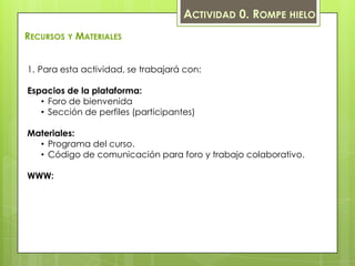 ACTIVIDAD 0. ROMPE HIELO
RECURSOS Y MATERIALES


1. Para esta actividad, se trabajará con:

Espacios de la plataforma:
   • Foro de bienvenida
   • Sección de perfiles (participantes)

Materiales:
  • Programa del curso.
  • Código de comunicación para foro y trabajo colaborativo.

WWW:
 