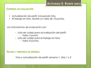 ACTIVIDAD 0. ROMPE HIELO
CRITERIOS DE EVALUACIÓN

  • Actualización de perfil, incluyendo foto.
  • El trabajo en foro. tendrá un valor de 10 puntos.


Los instrumentos de evaluación son:

       - Lista de cotejo para actualización del perfil:
           - Valor: 2 punto.
       - Lista de cotejo para el trabajo en foro:
           - Valor: 8 puntos



FECHAS Y PERIODOS DE ENTREGA

        Foro y actualización de perfil: semana 1, días 1 y 2
 