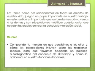 ACTIVIDAD 1. ETIQUETAS

Las forma como nos relacionamos en todos los ámbitos de
nuestra vida, juegan un papel importante en nuestro trabajo;
en este sentido es importante que autorevisemos cómo vemos
a los demás y con ello podamos modificar aquellos actos que
no sean favorables en nuestra conducta y relación social.



OBJETIVO

• Comprender la manera en que percibimos a los otros y
  cómo las percepciones influyen sobre las relaciones
  sociales, para que vayamos haciendo un balance
  autodiagnóstico del concepto de diversidad y cómo lo
  aplicamos en nuestras funciones laborales.
 