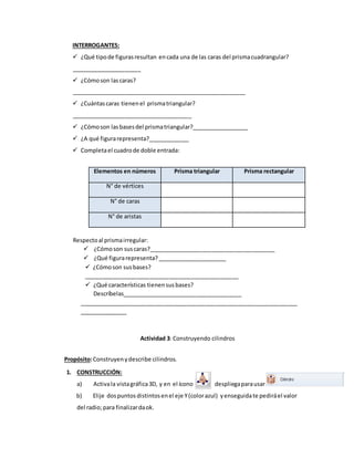 INTERROGANTES:
 ¿Qué tipode figurasresultan encada una de las caras del prismacuadrangular?
______________________
 ¿Cómoson las caras?
_______________________________________________________
 ¿Cuántascaras tienenel prismatriangular?
______________________________________
 ¿Cómoson lasbasesdel prismatriangular?__________________
 ¿A qué figurarepresenta?_____________
 Completael cuadrode doble entrada:
Elementos en números Prisma triangular Prisma rectangular
N° de vértices
N° de caras
N° de aristas
Respectoal prismairregular:
 ¿Cómoson suscaras?________________________________________
 ¿Qué figurarepresenta? ______________________
 ¿Cómoson susbases?
_________________________________________________
 ¿Qué características tienensusbases?
Descríbelas______________________________________
_____________________________________________________________________
_______________
Actividad 3: Construyendo cilindros
Propósito:Construyenydescribe cilindros.
1. CONSTRUCCIÓN:
a) Activala vistagráfica3D, y en el ícono despliegaparausar
b) Elije dospuntos distintosenel eje Y(colorazul) yenseguidate pediráel valor
del radio;para finalizardaok.
 