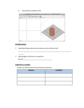 c) Interactúacon el gráficoen3D.
INTERROGANTES:
 ¿Qué tipode figuraobservasenlasbasesy cómo se denominan?
_______________________________________________________________________
________
 ¿Qué polígono se forma ensu superficie
lateral?_______________________________________
COMPLETA EL CUADRO:
- Escribe tres diferenciasentre loscilindrosylosprismas.
PRISMAS CILINDROS
 