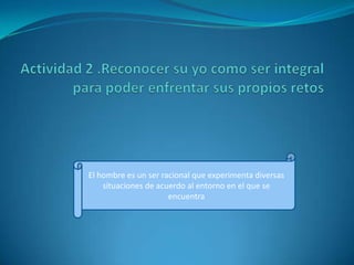 Actividad 2 .Reconocer su yo como ser integral para poder enfrentar sus propios retos  El hombre es un ser racional que experimenta diversas situaciones de acuerdo al entorno en el que se encuentra 