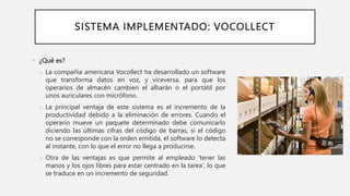 SISTEMA IMPLEMENTADO: VOCOLLECT
• ¿Qué es?
o La compañía americana Vocollect ha desarrollado un software
que transforma datos en voz, y viceversa, para que los
operarios de almacén cambien el albarán o el portátil por
unos auriculares con micrófono.
o La principal ventaja de este sistema es el incremento de la
productividad debido a la eliminación de errores. Cuando el
operario mueve un paquete determinado debe comunicarlo
diciendo las últimas cifras del código de barras, si el código
no se corresponde con la orden emitida, el software lo detecta
al instante, con lo que el error no llega a producirse.
o Otra de las ventajas es que permite al empleado 'tener las
manos y los ojos libres para estar centrado en la tarea', lo que
se traduce en un incremento de seguridad.
 