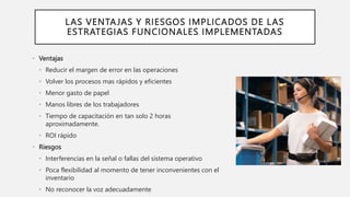 LAS VENTAJAS Y RIESGOS IMPLICADOS DE LAS
ESTRATEGIAS FUNCIONALES IMPLEMENTADAS
• Ventajas
• Reducir el margen de error en las operaciones
• Volver los procesos mas rápidos y eficientes
• Menor gasto de papel
• Manos libres de los trabajadores
• Tiempo de capacitación en tan solo 2 horas
aproximadamente.
• ROI rápido
• Riesgos
• Interferencias en la señal o fallas del sistema operativo
• Poca flexibilidad al momento de tener inconvenientes con el
inventario
• No reconocer la voz adecuadamente
 