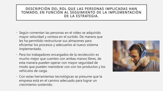 DESCRIPCIÓN DEL ROL QUE LAS PERSONAS IMPLICADAS HAN
TOMADO, EN FUNCIÓN AL SEGUIMIENTO DE LA IMPLEMENTACIÓN
DE LA ESTRATEGIA.
• Según comentan las personas en el video se adquirido
mayor velocidad y certeza en el surtido. De manera que
les ha permitido restructurar sus almacenes para
eficientar los procesos y adecuarlos al nuevo sistema
implementado.
• Para los trabajadores encargados de la recolección es
mucho mejor que cuenten con ambas manos libres, de
esta manera pueden operar con mayor seguridad de
modo que pueden maniobrar con con los productos y los
vehículos de carga.
• Con estas herramientas tecnológicas se presume que la
empresa está en el camino adecuado para lograr un
crecimiento sostenido.
 