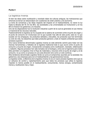 25/03/2016
Punto 4
La logística inversa
Si bien las ideas sobre reutilización y reciclado datan de culturas antiguas, las motivaciones que
entonces se tenían se relacionaban con cuestiones de orden práctico y de economía.
La toma de conciencia y las ideas respecto del impacto en el medioambiente, no vieron la luz
hasta la década del 70. En los 80’s, las sociedades y las universidades se involucraron y en los
90’s lo hicieron los gobiernos y la industria.
Uno de los disparadores fue la revolución industrial a partir de la cual se generalizó el uso intenso
e irracional de los recursos naturales.
Tradicionalmente la logística se ha ocupado de la cadena de suministro entre el punto de origen y
el punto de consumo sin involucrase con lo que sucede mas allá de este punto; esto es: lo que
sucede con los empaques, los productos dañados y devueltos, los productos que han terminado
su ciclo de vida, los desechos que tales productos generan y todo el impacto ambiental que estos
procesos suponen.
Una nueva tendencia denominada Logística inversa se está abriendo camino para tratar con las
mismas herramientas y métodos de la logística tradicional todo lo que ocurre entre el punto de
consumo y el punto de origen, incorporando conceptos como reutilización, reciclado, refabricación
y rediseño. Algunos procesos han sido tomados de la Ecología y otros de la Ingeniería pero todos
ellos permiten a la logística mirar el ﬂujo de materiales y recursos entre el punto de origen y el de
consumo, no ya como un proceso en una sola dirección sino como un ciclo continuo.
Otra tendencia denominada Logística Verde se suma al compromiso asumido por la sociedad, los
gobiernos y las empresas para con el medioambiente y las generaciones futuras.
La logística verde, a diferencia de la logística inversa no es un nuevo proceso logístico sino que es
un esfuerzo de control y replanteamiento para que todos los procesos que utiliza la logística
imparten lo menos posible en el medioambiente, consumiendo, menos energía, contaminando
menos y reutilizando mas y mejor.
 