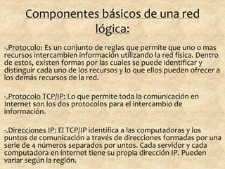 Componentes básicos de una red
lógica:
-.Protocolo: Es un conjunto de reglas que permite que uno o mas
recursos intercambien información utilizando la red física. Dentro
de estos, existen formas por las cuales se puede identificar y
distinguir cada uno de los recursos y lo que ellos pueden ofrecer a
los demás recursos de la red.
-.Protocolo TCP/IP: Lo que permite toda la comunicación en
Internet son los dos protocolos para el intercambio de
información.
-.Direcciones IP: El TCP/IP identifica a las computadoras y los
puntos de comunicación a través de direcciones formadas por una
serie de 4 números separados por untos. Cada servidor y cada
computadora en internet tiene su propia dirección IP. Pueden
variar según la región.
 