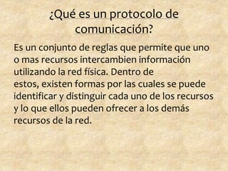 ¿Qué es un protocolo de
comunicación?
Es un conjunto de reglas que permite que uno
o mas recursos intercambien información
utilizando la red física. Dentro de
estos, existen formas por las cuales se puede
identificar y distinguir cada uno de los recursos
y lo que ellos pueden ofrecer a los demás
recursos de la red.
 