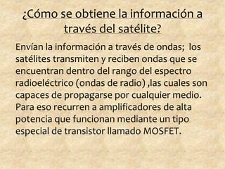 ¿Cómo se obtiene la información a
través del satélite?
Envían la información a través de ondas; los
satélites transmiten y reciben ondas que se
encuentran dentro del rango del espectro
radioeléctrico (ondas de radio) ,las cuales son
capaces de propagarse por cualquier medio.
Para eso recurren a amplificadores de alta
potencia que funcionan mediante un tipo
especial de transistor llamado MOSFET.
 