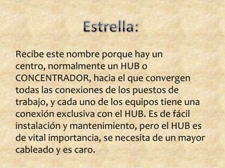 Recibe este nombre porque hay un
centro, normalmente un HUB o
CONCENTRADOR, hacia el que convergen
todas las conexiones de los puestos de
trabajo, y cada uno de los equipos tiene una
conexión exclusiva con el HUB. Es de fácil
instalación y mantenimiento, pero el HUB es
de vital importancia, se necesita de un mayor
cableado y es caro.
 