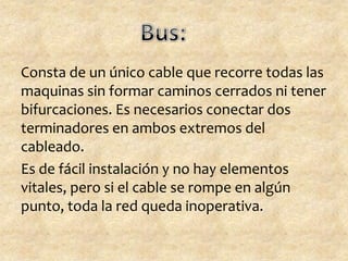 Consta de un único cable que recorre todas las
maquinas sin formar caminos cerrados ni tener
bifurcaciones. Es necesarios conectar dos
terminadores en ambos extremos del
cableado.
Es de fácil instalación y no hay elementos
vitales, pero si el cable se rompe en algún
punto, toda la red queda inoperativa.
 