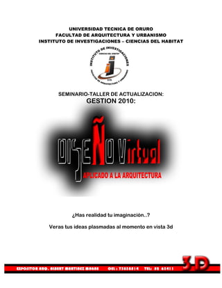 UNIVERSIDAD TECNICA DE ORURO
      FACULTAD DE ARQUITECTURA Y URBANISMO
INSTITUTO DE INVESTIGACIONES – CIENCIAS DEL HABITAT




      SEMINARIO-TALLER DE ACTUALIZACION:
                 GESTION 2010:




           ¿Has realidad tu imaginación..?

   Veras tus ideas plasmadas al momento en vista 3d
 