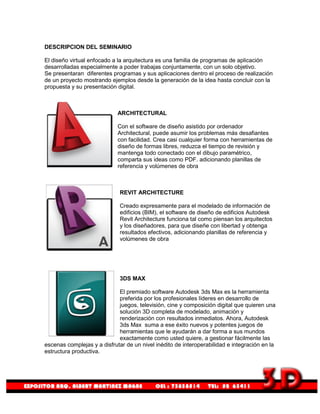 DESCRIPCION DEL SEMINARIO

El diseño virtual enfocado a la arquitectura es una familia de programas de aplicación
desarrolladas especialmente a poder trabajas conjuntamente, con un solo objetivo.
Se presentaran diferentes programas y sus aplicaciones dentro el proceso de realización
de un proyecto mostrando ejemplos desde la generación de la idea hasta concluir con la
propuesta y su presentación digital.



                             ARCHITECTURAL

                             Con el software de diseño asistido por ordenador
                             Architectural, puede asumir los problemas más desafiantes
                             con facilidad. Crea casi cualquier forma con herramientas de
                             diseño de formas libres, reduzca el tiempo de revisión y
                             mantenga todo conectado con el dibujo paramétrico,
                             comparta sus ideas como PDF. adicionando planillas de
                             referencia y volúmenes de obra



                             REVIT ARCHITECTURE

                             Creado expresamente para el modelado de información de
                             edificios (BIM), el software de diseño de edificios Autodesk
                             Revit Architecture funciona tal como piensan los arquitectos
                             y los diseñadores, para que diseñe con libertad y obtenga
                             resultados efectivos, adicionando planillas de referencia y
                             volúmenes de obra




                             3DS MAX

                             El premiado software Autodesk 3ds Max es la herramienta
                             preferida por los profesionales líderes en desarrollo de
                             juegos, televisión, cine y composición digital que quieren una
                             solución 3D completa de modelado, animación y
                             renderización con resultados inmediatos. Ahora, Autodesk
                             3ds Max suma a ese éxito nuevos y potentes juegos de
                             herramientas que le ayudarán a dar forma a sus mundos
                             exactamente como usted quiere, a gestionar fácilmente las
escenas complejas y a disfrutar de un nivel inédito de interoperabilidad e integración en la
estructura productiva.
 