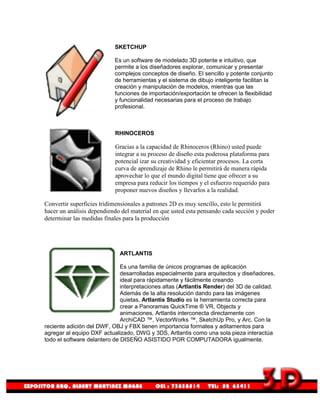 SKETCHUP

                           Es un software de modelado 3D potente e intuitivo, que
                           permite a los diseñadores explorar, comunicar y presentar
                           complejos conceptos de diseño. El sencillo y potente conjunto
                           de herramientas y el sistema de dibujo inteligente facilitan la
                           creación y manipulación de modelos, mientras que las
                           funciones de importación/exportación te ofrecen la flexibilidad
                           y funcionalidad necesarias para el proceso de trabajo
                           profesional.



                           RHINOCEROS

                           Gracias a la capacidad de Rhinoceros (Rhino) usted puede
                           integrar a su proceso de diseño esta poderosa plataforma para
                           potencial izar su creatividad y eficientar procesos. La corta
                           curva de aprendizaje de Rhino le permitirá de manera rápida
                           aprovechar lo que el mundo digital tiene que ofrecer a su
                           empresa para reducir los tiempos y el esfuerzo requerido para
                           proponer nuevos diseños y llevarlos a la realidad.

Convertir superficies tridimensionales a patrones 2D es muy sencillo, esto le permitirá
hacer un análisis dependiendo del material en que usted esta pensando cada sección y poder
determinar las medidas finales para la producción




                             ARTLANTIS

                              Es una familia de únicos programas de aplicación
                              desarrolladas especialmente para arquitectos y diseñadores,
                              ideal para rápidamente y fácilmente creando
                              interpretaciones altas (Artlantis Render) del 3D de calidad.
                              Además de la alta resolución dando para las imágenes
                              quietas, Artlantis Studio es la herramienta correcta para
                              crear a Panoramas QuickTime ® VR, Objects y
                              animaciones. Artlantis interconecta directamente con
                              ArchiCAD ™, VectorWorks ™, SketchUp Pro, y Arc. Con la
reciente adición del DWF, OBJ y FBX tienen importancia formatea y aditamentos para
agregar al equipo DXF actualizado, DWG y 3DS, Artlantis como una sola pieza interactúa
todo el software delantero de DISEÑO ASISTIDO POR COMPUTADORA igualmente.
 