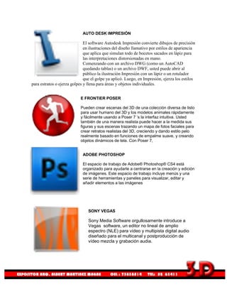 AUTO DESK IMPRESIÓN

                              El software Autodesk Impresión convierte dibujos de precisión
                              en ilustraciones del diseño llamativo por estilos de apariencia
                              que aplica que simulan todo de bocetos sacados en lápiz para
                              las interpretaciones distorsionadas en mano.
                              Comenzando con un archivo DWG (como un AutoCAD
                              quedando tablas) o un archivo DWF, usted puede abrir al
                              público la ilustración Impresión con un lápiz o un rotulador
                              que el golpe ya aplicó. Luego, en Impresión, ejerza los estilos
para estratos o ejerza golpes y llena para áreas y objetos individuales.


                           E FRONTIER POSER

                           Pueden crear escenas del 3D de una colección diversa de listo
                           para usar humano del 3D y los modelos animales rápidamente
                           y fácilmente usando a Poser 7 ’s la interfaz intuitiva. Usted
                           también de una manera realista puede hacer a la medida sus
                           figuras y sus escenas trazando un mapa de fotos faciales para
                           crear retratos realistas del 3D, creciendo y dando estilo pelo
                           realmente basado en funciones de empalme suave, y creando
                           objetos dinámicos de tela. Con Poser 7,


                             ADOBE PHOTOSHOP

                             El espacio de trabajo de Adobe® Photoshop® CS4 está
                             organizado para ayudarle a centrarse en la creación y edición
                             de imágenes. Este espacio de trabajo incluye menús y una
                             serie de herramientas y paneles para visualizar, editar y
                             añadir elementos a las imágenes




                                SONY VEGAS

                                Sony Media Software orgullosamente introduce a
                                Vegas software, un editor no lineal de amplio
                                espectro (NLE) para vídeo y multipista digital audio
                                diseñado para el multicanal y postproducción de
                                vídeo mezcla y grabación audia.
 