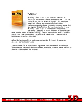 AUTO PLAY

                      AutoPlay Media Studio 7.0 es el estado actual de la
                      tecnología en multisoporte lógico informático de CD-PLAY
                      herramientas. Con su workflow intuitivo y sus objetos de
                      arrastrar y colocar, aun los principiantes tiránicos
                      rápidamente pueden lograr resultados impresionantes. Sino
                      que a pesar de su facilidad de renombre mundial de uso,
                      AutoPlay Media Studio es una herramienta seria de
                      desarrollo. De hecho, es usado por miles de personas para
crear todo de menús AutoRun/AutoPlay y tarjetas profesionales del CD, para las
aplicaciones de entrenamiento completamente interactivas. Con AutoPlay, su
imaginación es su único acabóse.

Al final de la exposición se realizara una etapa de 15 minutos de preguntas
referido a los temas abarcados.

Al finalizar el curso se realizara una exposición con una variedad de resultados
adquiridos con lo software mencionados en animación, realismo virtual, edición de
video y presentaciones con auto play.
 