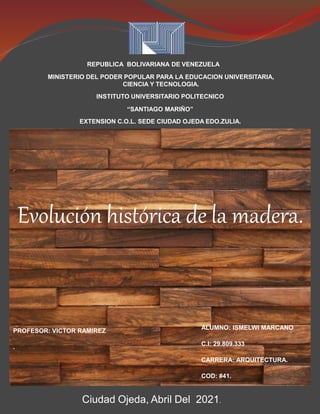 REPUBLICA BOLIVARIANA DE VENEZUELA
MINISTERIO DEL PODER POPULAR PARA LA EDUCACION UNIVERSITARIA,
CIENCIA Y TECNOLOGIA.
INSTITUTO UNIVERSITARIO POLITECNICO
“SANTIAGO MARIÑO”
EXTENSION C.O.L. SEDE CIUDAD OJEDA EDO.ZULIA.
Alumno:
Ismelwi Marcano
C.I: 29.809.333
Cod:# 41
Ciudad Ojeda, Abril Del 2021.
Evolución histórica de la madera.
ALUMNO: ISMELWI MARCANO
C.I: 29.809.333
CARRERA: ARQUITECTURA.
COD: #41.
PROFESOR: VICTOR RAMIREZ
.
 