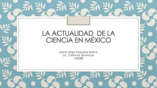 LA ACTUALIDAD DE LA
CIENCIA EN MÉXICO
María Olga Vaquera Ibarra
Lic. Ciencias Químicas
142288
 