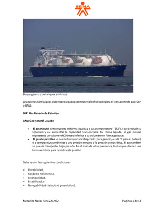 Mecánica Naval ficha2207992 Página11 de 13
Buque gasero con tanques esféricos.
Los gaseros sonbuquescisternaequipadosconmaterial sofisticadoparael transporte de gas (GLP
o GNL).
GLP: Gas Licuado de Petróleo
GNL: Gas Natural Licuado
 El gas natural se transportaenformalíquidaya baja temperatura(-162°C) para reducirsu
volumen y así aumentar la capacidad transportada. En forma líquida, el gas natural
representa un volumen 600 veces inferior a su volumen en forma gaseosa.
 El gas de petróleose puede transportarrefrigerado(porejemplo,a – 45 °Cpara el butano)
o a temperatura ambiente a unapresión cercana a la presión atmosférica. El gas también
se puede transportar bajo presión. En el caso de altas presiones, los tanques tienenuna
forma esférica para resistir esta presión.
Debe reunir las siguientes condiciones:
 Flotabilidad,
 Solidez o Resistencia,
 Estanqueidad,
 Estabilidad, y
 Navegabilidad (velocidad y evolution).
 
