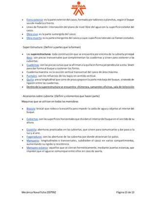 Mecánica Naval ficha2207992 Página13 de 13
 Forro exterior:eslaparte exteriordel casco,formadoportablonesoplanchas,segúnel buque
sea de madera o hierro.
 Línea de flotación: intersección del plano de nivel libre del agua con la superficie exterior del
casco.
 Obra viva: es la parte sumergida del casco.
 Obra muerta:esla parte emergente del cascoycuyas superficieslateralesse llamancostados.
· Súper Estructura: (Definir y partes que la forman)
 Las superestructuras: toda construcción que se encuentra por encima de la cubierta principal
Baos: son piezas transversales que complementan las cuadernas y sirven para sostener a las
cubiertas.
 Cuadernas:sonlaspiezascurvasque seafirmanalaquillaenformaperpendicularaesta.Sirven
para dar forma al buque y sostener los forros.
 Cuaderna maestra: es la sección vertical transversal del casco de área máxima.
 Puntales: son los refuerzos de los bajos en sentido vertical.
 Quilla:piezalongitudinal que corre de proaapopaenla parte másbaja del buque,sirviendode
ligazón entre las cuadernas.
 Dentrode la superestructura se encuentra: chimenea, camarotes oficinas, sala de televisión
· Accesorios sobre cubierta: (Definir y elementos que hacen parte)
Maquinas que se utilizan en todas las maniobras
 Brazola: brocal que rodea a la escotilla para impedir la caída de agua y objetos al interior del
buque.
 Cubiertas:sonlassuperficieshorizontalesque dividenel interiordel buque enel sentidode su
altura.
 Escotilla: aberturas practicadas en las cubiertas, que sirven para comunicarlas y dar paso a la
luz y al aire.
 Fogonaduras: son las aberturas de las cubiertas por donde atraviesan los palos.
 Mamparos: longitudinales o transversales, subdividen el casco en varios compartimientos,
aumentando su rigidez y resistencia.
 Mamparo estanco: aquellos que se cierran herméticamente, mediante puertas estancas, que
impiden que el agua se comunique entre ellos en caso de avería.
 