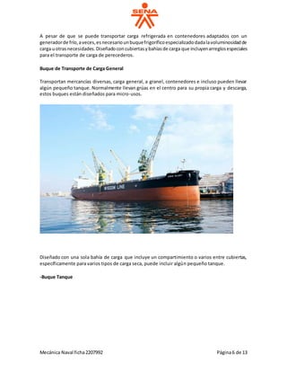 Mecánica Naval ficha2207992 Página6 de 13
A pesar de que se puede transportar carga refrigerada en contenedores adaptados con un
generadorde frío,aveces,esnecesariounbuquefrigoríficoespecializadodadalavoluminosidadde
carga uotrasnecesidades.Diseñadoconcubiertasybahíasde carga que incluyenarreglosespeciales
para el transporte de carga de perecederos.
Buque de Transporte de Carga General
Transportan mercancías diversas, carga general, a granel, contenedores e incluso pueden llevar
algún pequeño tanque. Normalmente llevan grúas en el centro para su propia carga y descarga,
estos buques están diseñados para micro-usos.
Diseñado con una sola bahía de carga que incluye un compartimiento o varios entre cubiertas,
específicamente para varios tipos de carga seca, puede incluir algún pequeño tanque.
-Buque Tanque
 