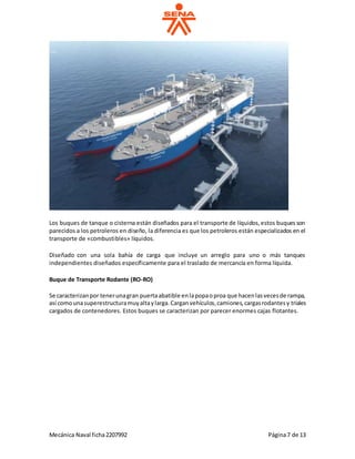 Mecánica Naval ficha2207992 Página7 de 13
Los buques de tanque o cisterna están diseñados para el transporte de líquidos,estos buquesson
parecidos a los petroleros en diseño, la diferencia es que los petroleros están especializados en el
transporte de «combustibles» líquidos.
Diseñado con una sola bahía de carga que incluye un arreglo para uno o más tanques
independientes diseñados específicamente para el traslado de mercancía en forma líquida.
Buque de Transporte Rodante (RO-RO)
Se caracterizanpor tenerunagran puertaabatible enlapopaoproa que hacenlasvecesde rampa,
así comounasuperestructuramuyaltaylarga.Carganvehículos,camiones,cargasrodantesy triales
cargados de contenedores. Estos buques se caracterizan por parecer enormes cajas flotantes.
 