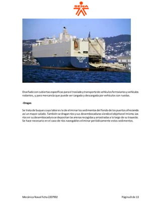 Mecánica Naval ficha2207992 Página8 de 13
Diseñadoconcubiertasespecíficasparael trasladoytransportede vehículosferroviariosyvehículos
rodantes, y para mercancía que puede ser cargada y descargada por vehículos con ruedas.
-Dragas
Se trata de buquescuya labores la de eliminarlossedimentosdel fondode lospuertosofreciendo
así unmayor calado.Tambiénse draganríosysus desembocadurassiendoelobjetivoel mismo.Los
ríos en sudesembocadurase depositanlasarenasrecogidasyarrastradasa lolargo de su trayecto.
Se hace necesario en el caso de ríos navegables eliminar periódicamente estos sedimentos.
 