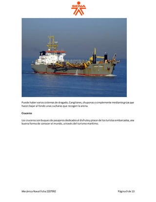 Mecánica Naval ficha2207992 Página9 de 13
Puede habervariossistemasde dragado,Cangilones,chuponasosimplemente mediantegrúasque
hacen bajar al fondo unas cucharas que recogen la arena.
Cruceros
Los crucerossonbuquesde pasajerosdedicadosal disfruteyplacerde losturistasembarcados,una
buena forma de conocer el mundo, a través del turismo marítimo.
 