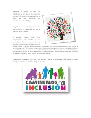 realmente al alumno en todas las
actividades y con todos los alumnos,
potenciar al máximo sus capacidades y
lograr en este establecer los
conocimientos de todo tipo.
Los padres, al mismo tiempo, reforzando
los contenidos en casa y cada vez que se
presente la oportunidad.
La escuela además debe estar
comprometida al atender a las
necesidades del maestro, en lo que
respecta al material y al incorporar en su
administración un grupo multidisciplinario, compuesto por distintos especialistas que ayuden al
maestro en la tarea de enseñar al niño, la escuela debe hacer adecuaciones en el mobiliario, salones
adecuados, etc. Como se observa es un duro compromiso para las muchas personas que participan
en la educación de los niños con D.I. en la escuela regular.
Sin embargo poner esto en práctica nos ayudará a ejercer el respeto hacia las diferencias de los
demás y a respetar las nuestras de igual manera.
 