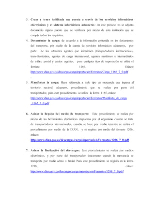 3. Crear y tener habilitada una cuenta a través de los servicios informáticos
electrónicos y el sistema informáticos aduaneros: En este proceso no se adjunta
documento alguno puesto que se verificara por medio de esta institución que se
cumpla todos los requisitos.
4. Documentar la carga: de acuerdo a la información contenida en los documentos
del transporte, por medio de la cuenta de servicios informáticos aduaneros, por
parte de los diferentes agentes que intervienen (transportadores internacionales,
trans-fronterizos, agentes de carga internacional, agentes marítimos e intermediarios
de tráfico postal y envíos urgentes, para cualquier tipo de importación se utiliza el
formato 1166. Enlace:
http://www.dian.gov.co/descargas/cargaimportacion/Formatos/Carga_1166_7_0.pdf
.
5. Manifestar la carga: Hace referencia a todo tipo de mercancía que ingresa al
territorio nacional aduanero, procedimiento que se realiza por parte del
transportador, para este procedimiento se utiliza la forma 1165, enlace:
http://www.dian.gov.co/descargas/cargaimportacion/Formatos/Manifiesto_de_carga
_1165_7_0.pdf
6. Avisar la llegada del medio de transporte: Este procedimiento se realiza por
medio de las herramientas electrónicas dispuestas por el organismo cuando se trata
de transportadores internacionales, cuando se hace por medio terrestre se realiza el
procedimiento por medio de la DIAN, y se registra por medio del formato 1206,
enlace:
http://www.dian.gov.co/descargas/cargaimportacion/Formatos/1206_7_0.pdf
7. Avisar la finalización del descargue: Este procedimiento se realiza por medios
electrónicos, y por parte del transportador únicamente cuando la mercancía se
transporta por medio aéreo o fluvial. Para este procedimiento se registra en la forma
1288, enlace:
http://www.dian.gov.co/descargas/cargaimportacion/Formatos/1288_7_0.pdf
 