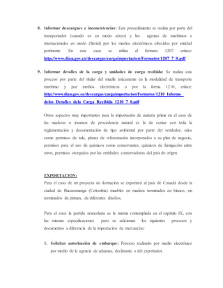 8. Informar descargues e inconsistencias: Este procedimiento se realiza por parte del
transportador (cuando es en modo aéreo) y los agentes de marítimos e
internacionales en modo (fluvial) por los medios electrónicos ofrecidos por entidad
pertinente. En este caso se utiliza el formato 1207 enlace:
http://www.dian.gov.co/descargas/cargaimportacion/Formatos/1207_7_0.pdf
9. Informar detalles de la carga y unidades de carga recibida: Se realiza este
proceso por parte del titular del muelle únicamente en la modalidad de transporte
marítimo y por medios electrónicos o por la forma 1210, enlace:
http://www.dian.gov.co/descargas/cargaimportacion/Formatos/1210_Informe_
delos_Detalles_dela_Carga_Recibida_1210_7_0.pdf
Otros aspectos muy importantes para la importación de materia prima en el caso de
las maderas o insumos de procedencia natural es la de contar con toda la
reglamentación y documentación de tipo ambiental por parte del vendedor, tales
como permisos de tala, planes de reforestación incorporados a su plan de negocio,
permisos para el uso de químicos como conservantes, químicos de fumigación entre
otros, permisos otorgados por las entidades conservadoras del país de origen.
EXPORTACION:
Para el caso de mi proyecto de formación se exportará al país de Canadá desde la
ciudad de Bucaramanga (Colombia) muebles en madera terminados en blanco, sin
terminados de pintura, de diferentes diseños.
Para el caso la partida arancelaria es la misma contemplada en el capítulo IX, con
las mismas especificaciones pero se adicionan los siguientes procesos y
documentos a diferencia de la importación de mercancías:
1. Solicitar autorización de embarque: Proceso realizado por medio electrónico
por medio de la agencia de aduanas, declarante o del exportador.
 