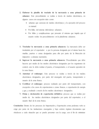 2. Elaborar la planilla de traslado de la mercancía a zona primaria de
aduanas: Este procedimiento se realiza a través de medios electrónicos, en
algunos casos con excepción tales como:
 aduanas que carezcan de medios electrónicos y la ejecución del proceso
es manual.
 Por fallas del sistema informático aduanero.
 Por fallas y complicaciones que presente el sistema que impida que el
usuario realice los procedimientos en la plataforma aduanera.
3. Trasladar la mercancía a zona primaria aduanera: La mercancía debe ser
trasladada por el exportador o por la persona designada por el mismo hacia los
muelles, puertos o zonas designadas para ello por parte de la Dirección de
impuestos y aduanas nacionales.
4. Ingresar la mercancía a zona primaria aduanera: Procedimiento que debe
hacerse por medio de los medios electrónicos designados por los organismos de
control, esto lo debe realizar el puerto, el transportador, o el usuario operador de
la zona franca.
5. Autorizar el embarque: Este proceso se realiza a través de los medios
electrónicos designados, por parte del encargado del puerto, transportador o
usuario de la zona franca.
6. Certificar el embarque: proceso realizado por parte del transportador, con
excepción a los casos de exportaciones a zonas francas, o exportación de energía
y gas, y realizado a través de los medios electrónicos designados.
7. Firma y declaración de exportación definitiva: proceso que se realiza por
medio de los medios electrónicos designados por parte del exportador, o el
usuario final de la zona franca.
Conclusión: Dentro de los procesos de Importación y Exportación como podemos verlo se
exige por parte de las instituciones encargadas y bajo estricto régimen documentos que
obedecen a cada situación que se pueda presentar con la carga, con el fin de minimizar
 