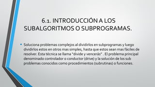 6.1. INTRODUCCIÓN A LOS
SUBALGORITMOS O SUBPROGRAMAS.
• Soluciona problemas complejos al dividirlos en subprogramas y luego
dividirlos estos en otros mas simples, hasta que estos sean mas fáciles de
resolver. Esta técnica se llama “divide y vencerás” . El problema principal
denominado controlador o conductor (drive) y la solución de los sub
problemas conocidos como procedimientos (subrutinas) o funciones.
 