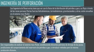 INGENIERÍA DE PERFORACIÓN
Los Ingeniería de Reservorios tiene que ver con la física de la distribución del petróleo y gas y su flujo a través
de las rocas porosas (Varias fuerzas hidrodinámicas, termodinámicas, gravitacionales y otras, están envueltas
en el sistema roca-fluido).
Son responsables de analizar el sistema roca-fluido, estableciendo eficientes patrones de drenaje de los pozos,
predicciones del comportamiento del reservorio de petróleo o gas, e introducir métodos para la máxima
producción eficiente..
 