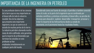 IMPORTANCIA DE LA INGENIERIA EN PETROLEO
Es una profesión dentro de las ciencias
de la tierra que es muy importante en
el desarrollo de toda la industria
mundial. Uno de los objetivos
que presenta esta importante
ingeniería, es que se centra en el
estudio de muchas partes de la tierra.
La industria petrolera demanda mucha
mano de obra calificada, esto garantiza
que la mayoría de profesionales que
terminan los estudios en esta
profesión se han
empleados inmediatamente en
cualquier parte del mundo.
Considerado como una fuente de energía, el petróleo o también conocido
como el crudo, es la parte de la ingeniería que es combinada por
métodos científicos y prácticos orientados al desarrollo y se percibe de
técnicas para descubrir, explotar, desarrollar, transportar, procesar y
tratar la mayoría de los hidrocarburos desde su estado de
nacimiento, en el yacimiento hasta los resultados finales.
 