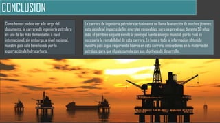 CONCLUSION
Como hemos podido ver a lo largo del
documento, la carrera de ingeniería petrolera
es una de las más demandadas a nivel
internacional, sin embargo, a nivel nacional,
nuestro país sale beneficiado por la
exportación de hidrocarburo.
La carrera de ingeniería petrolera actualmente no llama la atención de muchos jóvenes,
esto debido al impacto de las energías renovables, pero se prevé que durante 50 años
más, el petróleo seguirá siendo la principal fuente energía mundial, por lo cual es
necesaria la rentabilidad de esta carrera. En base a toda la información obtenida
nuestro país sigue requiriendo líderes en esta carrera, innovadores en la materia del
petróleo, para que el país cumpla con sus objetivos de desarrollo.
 