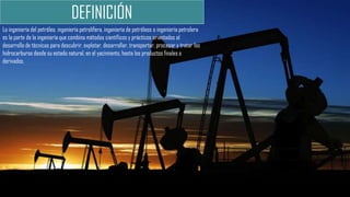 La ingeniería del petróleo, ingeniería petrolífera, ingeniería de petróleos o ingeniería petrolera
es la parte de la ingeniería que combina métodos científicos y prácticos orientados al
desarrollo de técnicas para descubrir, explotar, desarrollar, transportar, procesar y tratar los
hidrocarburos desde su estado natural, en el yacimiento, hasta los productos finales o
derivados.
DEFINICIÓN
 